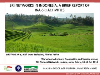 LESS WATER, LOW EMISSION , MORE RICE
SRI NETWORKS IN INDONESIA: A BRIEF REPORT OF
INA-SRI ACTIVITIES
CHUSNUL ARIF, Budi Indra Setiawan, Ahmad Jatika
INA SRI – BOGOR AGRICULTURAL UNIVERSITY – NOSC
Workshop to Enhance Cooperation and Sharing among
SRI National Networks in Asia , Johor Bahru, 18-19 Oct 2018
 