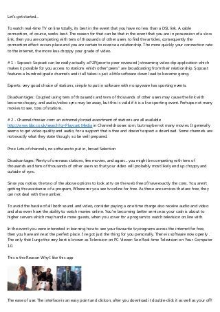 Let's get started...
To watch real-time TV on line totally, its best in the event that you have no less than a DSL link. A cable
connection, of course, works best. The reason for that can be that in the event that you are in possession of a slow
link, then you are competing with tens of thousands of other users to find the articles, consequently the
connection effect occurs place and you are certain to receive a relationship. The more quickly your connection rate
to the internet, the more less choppy your grade of video.
# 1 - Sopcast: Sopcast can be really actually a P2P(peer to peer reviewed ) streaming video clip application which
makes it possible for you access to stations which other"peers" are broadcasting from their relationship. Sopcast
features a hundred grade channels and it all takes is just a little software down load to become going.
Experts: very good choice of stations, simple to put in software with no spyware has sporting events.
Disadvantages: Coupled using tens of thousands and tens of thousands of other users may cause the link with
become choppy, and audio/video sync may be away, but this is valid if it is a live sporting event. Perhaps not many
movies to see, tons of stations.
# 2 - Channelchooser.com: an extremely broad assortment of stations are all available
http://www.bbc.co.uk/search?q=Playcast Media in Channelchooser.com, but maybe not many movies. It generally
seems to get video quality and audio, for a support that is free and doesn't expect a download. Some channels are
not exactly what they state though, so be well prepared.
Pros: Lots of channels, no software to put in, broad Selection
Disadvantages: Plenty of overseas stations, few movies, and again... you might be competing with tens of
thousands and tens of thousands of other users so that your video will probably most likely end up choppy and
outside of sync.
Since you notice, the two of the above options to look at tv on the web free of have exactly the cons. You aren't
getting the assistance of a program, Whenever you see tv online for free. As these are services that are free, they
can not deal with the number.
To avoid the hassle of all both sound and video, consider paying a one time charge also receive audio and video
and also even have the ability to watch movies online. You're becoming better service as your cash is about to
higher servers which may handle more guests, when you cover for a program to watch television on line with.
In the event you were interested in learning how to see your favourite tv programs across the internet for free,
then you have arrive at the perfect place. I've got just the thing for you personally. There is software now openly .
The only that I urge the very best is known as Television on PC Viewer: See Real-time Television on Your Computer
1.0.
This is the Reason Why I like this app
The ease of use: The interface is an easy point and clickon, after you download it double-click it as well as your off!
 