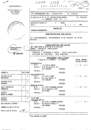 GENDARMERIE
Bd Pierre Nayecce, 67
6000 CHARLEROI
0711236464
1En exécution de: Nk 4 0 0 9 .1006i8/% BRIGADE BERTRIX DU : 09/08/1996
J.I. CONNEROTTE - 86/96 DU : / /
PRIVATION DE LIB8RTE LE : A HEURES
AVIS A : LE / / A . HRES
l QUALIFICATION DES FAITS
(1) Ravissement, enlèvement d'un enfant ou d'un
mineur, ...
17 LOCALISATION DES FAITS
/
/' Copie conforme MMIS ENTRE LE 29/06/1996 ET LE 15/08/1996
/(, Le greffier : BERTRIX (BELGIQUE)
/--,
,."""&/,.:: ., '
-"'%. LEMAIRE
TERRAIN / OUVRAGE D'ARTS - VOIE PUBLIQUE
LOISIRS ET CULTURE - NON PRECISE
PERSONNES IMPLIOUEES
A charge de [ O1 INCOhWJ(S) - [ 31 CONNIl(S) /RECHER.EOW
OUI1NON OUI1NON
DUTROUX Marc
1 Né le : 6/11/1956 à TULLES
(BELGIQL'E)
Visa du chef de Senrice .
1 Case résemée au PARQWT
Domicile : Av'de'Philippeville,128
6001 CYARLEROI IBELûIQlJE)
Résidence : ,
(BELGIQUE)
LELIEVRE MICHEL
Né le : 111 511971 à NAMJR
Domicile : Rue Jules Destrée, 17
6030 CHARLEROI (BELGIQUE)
Résidence : ,
(BELGIQUE)
MARTIN MICYELLE
Né le : 151 111960 à WATERMAEL-BOISFORT
Domicile : Rue de Rubignies, 43/45
6542 LOBBSS (BELGIQrUE)
Résidence : ,
(BELGIQUE)
TRANSMIS A
PROCUREUR DU ROI
lCEUFCHATEAU
PROCUREUR DU ROI
MRRLEROI
JUGE DIINSTRUCfION
CONNEROTTE
DISTRICT
llARCHE EN FMNNE
ORIG.
X
COPIE
-
X
X
-
X
 