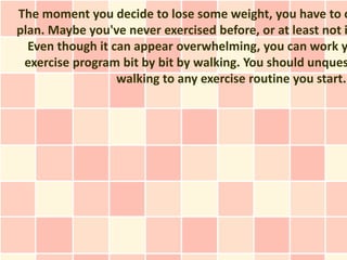 The moment you decide to lose some weight, you have to c
plan. Maybe you've never exercised before, or at least not i
  Even though it can appear overwhelming, you can work y
 exercise program bit by bit by walking. You should unques
                  walking to any exercise routine you start.
 