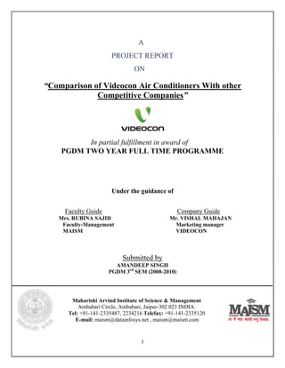 A
                       PROJECT REPORT
                               ON

“Comparison of Videocon Air Conditioners With other
             Competitive Companies”




          In partial fulfillment in award of
    PGDM TWO YEAR FULL TIME PROGRAMME




                       Under the guidance of


     Faculty Guide                              Company Guide
   Mrs. RUBINA SAJID                          Mr. VISHAL MAHAJAN
    Faculty-Management                         Marketing manager
    MAISM                                      VIDEOCON



                           Submitted by
                       AMANDEEP SINGH
                     PGDM 3rd SEM (2008-2010)




       Maharishi Arvind Institute of Science & Management
          Ambabari Circle, Ambabari, Jaipur-302 023 INDIA.
      Tel: +91-141-2335487, 2234216 Telefax: +91-141-2335120
         E-mail: maism@datainfosys.net , maism@maism.com


                                  1
 