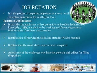 JOB ROTATION It is the process of preparing employees at a lower level to replace someone at the next higher level.  Benefits of Job Rotation  It provides the employees with opportunities to broaden the horizon of knowledge, skills, and abilities by working in different departments, business units, functions, and countries Identification of Knowledge, skills, and attitudes (KSAs) required It determines the areas where improvement is required Assessment of the employees who have the potential and caliber for filling the position 