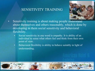 SENSITIVITY TRAINING Sensitivity training is about making people understand about themselves and others reasonably, which is done by developing in them social sensitivity and behavioral flexibility.  Social sensitivity in one word is empathy. It is ability of an individual to sense what others feel and think from their own point of view. Behavioral flexibility is ability to behave suitably in light of understanding . 