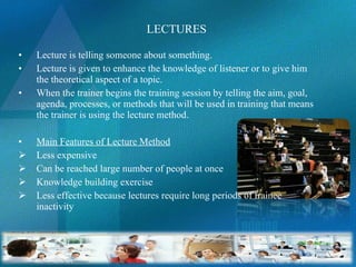   LECTURES Lecture is telling someone about something. Lecture is given to enhance the knowledge of listener or to give him the theoretical aspect of a topic. When the trainer begins the training session by telling the aim, goal, agenda, processes, or methods that will be used in training that means the trainer is using the lecture method. Main Features of Lecture Method Less expensive Can be reached large number of people at once Knowledge building exercise Less effective because lectures require long periods of trainee inactivity   