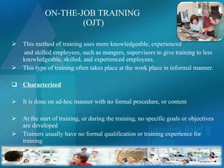 ON-THE-JOB TRAINING  (OJT) This method of training uses more knowledgeable, experienced and skilled employees, such as mangers, supervisors to give training to less knowledgeable, skilled, and experienced employees. This type of training often takes place at the work place in informal manner.  Characterized It is done on ad-hoc manner with no formal procedure, or content At the start of training, or during the training, no specific goals or objectives are developed Trainers usually have no formal qualification or training experience for training 