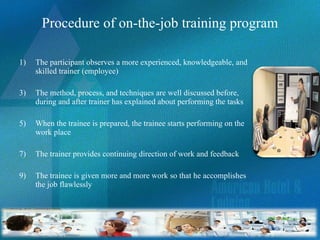 Procedure of on-the-job training program The participant observes a more experienced, knowledgeable, and skilled trainer (employee)  The method, process, and techniques are well discussed before, during and after trainer has explained about performing the tasks When the trainee is prepared, the trainee starts performing on the work place The trainer provides continuing direction of work and feedback The trainee is given more and more work so that he accomplishes the job flawlessly  