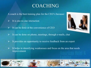 COACHING A coach is the best training plan for the CEO’s because: It is one-to-one interaction It can be done at the convenience of CEO It can be done on phone, meetings, through e-mails, chat It provides an opportunity to receive feedback from an expert It helps in identifying weaknesses and focus on the area that needs improvement 