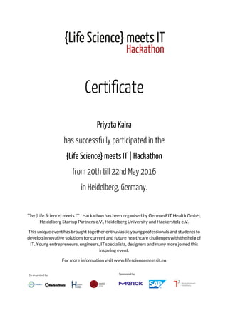 Certificate
Priyata Kalra
has successfully participated in the
{Life Science} meets IT | Hackathon
from 20th till 22nd May 2016
in Heidelberg, Germany.
The {Life Science} meets IT | Hackathon has been organised by German EIT Health GmbH,
Heidelberg Startup Partners e.V., Heidelberg University and Hackerstolz e.V.
This unique event has brought together enthusiastic young professionals and students to
develop innovative solutions for current and future healthcare challenges with the help of
IT. Young entrepreneurs, engineers, IT specialists, designers and many more joined this
inspiring event.
For more information visit www.lifesciencemeetsit.eu
 