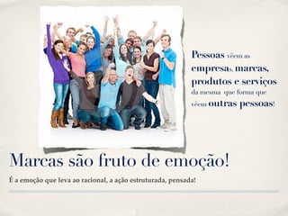 Pessoas vêem as
                                                           empresas, marcas,
                                                           produtos e serviços
                                                           da mesma que forma que
                                                           vêem outras   pessoas!




Marcas são fruto de emoção!
É a emoção que leva ao racional, a ação estruturada, pensada!
 