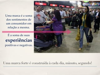Uma marca é a soma
 dos sentimentos de
 um consumidor em
  relação a mesma.

   É a soma de suas
 experiências
 positivas e negativas.




Uma marca forte é construída à cada dia, minuto, segundo!
 
