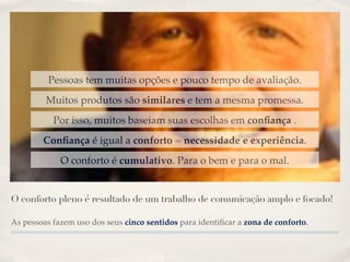 Pessoas tem muitas opções e pouco tempo de avaliação.
         Muitos produtos são similares e tem a mesma promessa.
           Por isso, muitos baseiam suas escolhas em conﬁança .
        Conﬁança é igual a conforto = necessidade e experiência.
             O conforto é cumulativo. Para o bem e para o mal.


O conforto pleno é resultado de um trabalho de comunicação amplo e focado!

As pessoas fazem uso dos seus cinco sentidos para identiﬁcar a zona de conforto.
 