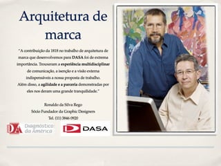 Arquitetura de
    marca
“A contribuição da 1818 no trabalho de arquitetura de
marca que desenvolvemos para DASA foi de extrema
importância. Trouxeram a experiência multidisciplinar
     de comunicação, a isenção e a visão externa
     indispensáveis a nossa proposta de trabalho.
Além disso, a agilidade e a parceria demonstradas por
     eles nos deram uma grande tranquilidade.”


               Ronaldo da Silva Rego
        Sócio Fundador da Graphic Designers
                  Tel. (11) 3846 0920
 