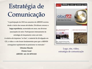 Estratégia de
    Comunicação
    “A participação da 1818 nos assuntos da ABDOH ocorreu

    desde o início das nossas atividades. Dividiram conosco a

      larga experiência, acumulada em anos, nas diversas

       associações do setor. Participaram intensamente da

            estratégia de lançamento como um todo.

A coletiva de imprensa "on line", o material de divulgação em

CD, o vídeo e o site foram fundamentais para que a ABDOH

    conseguisse rapidamente se posicionar no mercado.”

                     Ubiratan Macedo
                                                                     Logo, site, vídeo,
                       Diretor Geral                            estratégia de comunicação
                ABDOH - tel. (11) 3078 8133
 