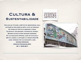 Cultura &
  Sustentabilidade
Por mais de 10 anos, o Britto foi responsável pela
 captação de recursos da SCA junto ao mercado.
     Do trabalho por ele elaborado, vieram
  Telefonica, Volkswagen, Votorantin, Diageo,
    Bovespa entre outras grandes empresas.
  Foi um excelente período, além do fato que o
  Britto liderou a captação e o projeto SCA 85
     anos, coroado por um excelente livro.
                Antonio Hermann
             Diretor Financeiro SCA
                 55 11 3372 9517
 