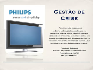 Gestão de
        Crise
           “A participação e assessoria
     do Britto no Projeto Desafio Philips foi
  importante pois ele trouxe uma visão isenta do
mercado e nos apresentou uma análise crítica sob
o olhar do consumidor e da mídia especializada em
cobertura publicitária. Destacamos, também, a sua
  agilidade em atender às demandas do cliente.”


            Fernanda Carvalho
    Diretora de Comunicação Corporativa
           Philips Brasil - LATAM
             Tel. (11) 2125 0241
 