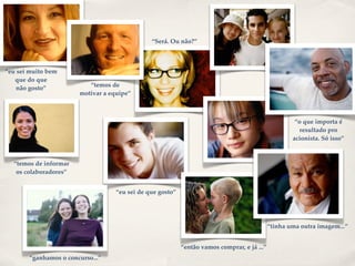 ”




                                                   “Será. Ou não?”



    “eu sei muito bem
       que do que
                              “temos de
        não gosto”
                           motivar a equipe”



                                                                                                          “o que importa é
                                                                                                            resultado pro
                                                                                                         acionista. Só isso”



      “temos de informar
       os colaboradores”


                                       “eu sei de que gosto”




                                                                                                 “tinha uma outra imagem...”


                                                               “então vamos comprar, e já ...”
           “ganhamos o concurso...”
 