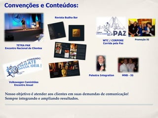 Convenções e Conteúdos:
                                Revista Budha Bar




                                                               WTC / CORPORE            Promoção IG
                                                               Corrida pela Paz
         TETRA PAK
Encontro Nacional de Clientes




                                                    Palestra Integration     MNB - IG

   Volkswagen Caminhões
       Encontro Anual


Nosso objetivo é atender aos clientes em suas demandas de comunicação!
Sempre integrando e ampliando resultados.
 