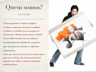 Quem somos?
                    desde 18/8/2008




Nossa proposta é muito simples:
Auxiliar as empresas a buscarem equilíbrio
e melhores resultados em seus projetos de
comunicação. Mudar, positivamente, a atitude

Nosso diferencial esta na criação e
constituição do modelo de negócios
que uniu jovens talentos e talentos
experientes.
Gente que nasceu na nova era da comunicação e
gente que ao longo da carreira proﬁssional
adquiriu uma sólida e experiente formação
multidisciplinar.
 