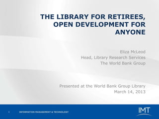 THE LIBRARY FOR RETIREES,
       OPEN DEVELOPMENT FOR
                      ANYONE

                                     Eliza McLeod
                  Head, Library Research Services
                           The World Bank Group




        Presented at the World Bank Group Library
                                  March 14, 2013



1
 