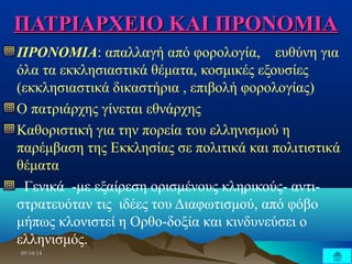 ΠΠΑΑΤΤΡΡΙΙΑΑΡΡΧΧΕΕΙΙΟΟ ΚΚΑΑΙΙ ΠΠΡΡΟΟΝΝΟΟΜΜΙΙΑΑ 
ΠΡΟΝΟΜΙΑ: απαλλαγή από φορολογία, ευθύνη για 
όλα τα εκκλησιαστικά θέματα, κοσμικές εξουσίες 
(εκκλησιαστικά δικαστήρια , επιβολή φορολογίας) 
Ο πατριάρχης γίνεται εθνάρχης 
Καθοριστική για την πορεία του ελληνισμού η 
παρέμβαση της Εκκλησίας σε πολιτικά και πολιτιστικά 
θέματα 
Γενικά -με εξαίρεση ορισμένους κληρικούς- αντι- 
στρατευόταν τις ιδέες του Διαφωτισμού, από φόβο 
μήπως κλονιστεί η Ορθο-δοξία και κινδυνεύσει ο 
ελληνισμός. 
0055//1100//1144 
 