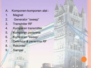 A. Komponen-komponen alat :
1. Magnet
2. Generator “sweep”
3. Transmiter RF
4. Kumparan transmitter
5. Kumparan penerima
6. Kumparan “sweep”
7. Deterktor & penerima RF
8. Rekorder
9. Sampel
 