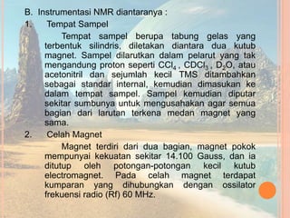 B. Instrumentasi NMR diantaranya :
1. Tempat Sampel
Tempat sampel berupa tabung gelas yang
terbentuk silindris, diletakan diantara dua kutub
magnet. Sampel dilarutkan dalam pelarut yang tak
mengandung proton seperti CCl4 , CDCl3 , D2O, atau
acetonitril dan sejumlah kecil TMS ditambahkan
sebagai standar internal, kemudian dimasukan ke
dalam tempat sampel. Sampel kemudian diputar
sekitar sumbunya untuk mengusahakan agar semua
bagian dari larutan terkena medan magnet yang
sama.
2. Celah Magnet
Magnet terdiri dari dua bagian, magnet pokok
mempunyai kekuatan sekitar 14.100 Gauss, dan ia
ditutup oleh potongan-potongan kecil kutub
electromagnet. Pada celah magnet terdapat
kumparan yang dihubungkan dengan ossilator
frekuensi radio (Rf) 60 MHz.
 