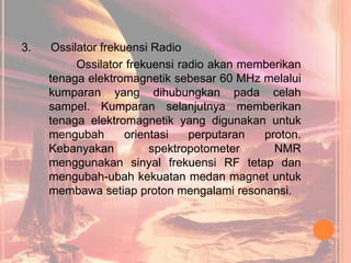 3. Ossilator frekuensi Radio
Ossilator frekuensi radio akan memberikan
tenaga elektromagnetik sebesar 60 MHz melalui
kumparan yang dihubungkan pada celah
sampel. Kumparan selanjutnya memberikan
tenaga elektromagnetik yang digunakan untuk
mengubah orientasi perputaran proton.
Kebanyakan spektropotometer NMR
menggunakan sinyal frekuensi RF tetap dan
mengubah-ubah kekuatan medan magnet untuk
membawa setiap proton mengalami resonansi.
 