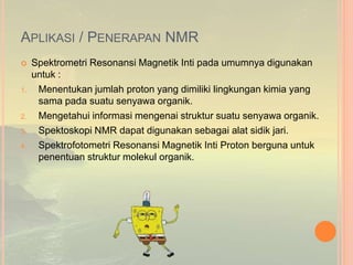 APLIKASI / PENERAPAN NMR
 Spektrometri Resonansi Magnetik Inti pada umumnya digunakan
untuk :
1. Menentukan jumlah proton yang dimiliki lingkungan kimia yang
sama pada suatu senyawa organik.
2. Mengetahui informasi mengenai struktur suatu senyawa organik.
3. Spektoskopi NMR dapat digunakan sebagai alat sidik jari.
4. Spektrofotometri Resonansi Magnetik Inti Proton berguna untuk
penentuan struktur molekul organik.
 