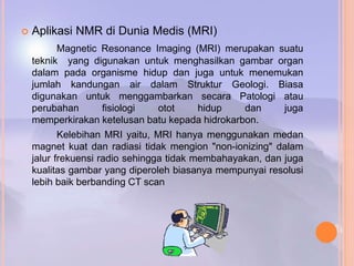 Aplikasi NMR di Dunia Medis (MRI)
Magnetic Resonance Imaging (MRI) merupakan suatu
teknik yang digunakan untuk menghasilkan gambar organ
dalam pada organisme hidup dan juga untuk menemukan
jumlah kandungan air dalam Struktur Geologi. Biasa
digunakan untuk menggambarkan secara Patologi atau
perubahan fisiologi otot hidup dan juga
memperkirakan ketelusan batu kepada hidrokarbon.
Kelebihan MRI yaitu, MRI hanya menggunakan medan
magnet kuat dan radiasi tidak mengion "non-ionizing" dalam
jalur frekuensi radio sehingga tidak membahayakan, dan juga
kualitas gambar yang diperoleh biasanya mempunyai resolusi
lebih baik berbanding CT scan
 