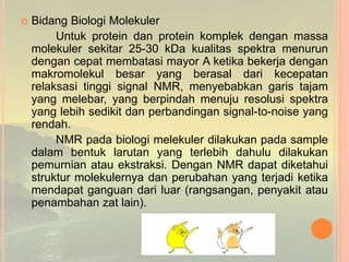  Bidang Biologi Molekuler
Untuk protein dan protein komplek dengan massa
molekuler sekitar 25-30 kDa kualitas spektra menurun
dengan cepat membatasi mayor A ketika bekerja dengan
makromolekul besar yang berasal dari kecepatan
relaksasi tinggi signal NMR, menyebabkan garis tajam
yang melebar, yang berpindah menuju resolusi spektra
yang lebih sedikit dan perbandingan signal-to-noise yang
rendah.
NMR pada biologi melekuler dilakukan pada sample
dalam bentuk larutan yang terlebih dahulu dilakukan
pemurnian atau ekstraksi. Dengan NMR dapat diketahui
struktur molekulernya dan perubahan yang terjadi ketika
mendapat ganguan dari luar (rangsangan, penyakit atau
penambahan zat lain).
 