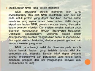  Studi Larutan NMR Pada Protein Membran
Studi struktural protein membran oleh X-ray
crystallography atau oleh NMR spektrokopi lebih sulit dari
pada untuk protein yang dapat dilarutkan. Karena sistem
membran yang nyata terlalu besar untuk diteliti dengan
ekperimen larutan NMR, protein membran sering diencerkan
dalam detergen micelles. Dari system micellar, spektra dapat
diperoleh menggunakan TROSY (Transverse Relaxation-
Optimized Spectroscopy). Membran protein dalam
detergen/lemak micelles menghasilkan sedikit resonansi NMR
dan signal overlap berkurang daripada protein globular dari
massa molekuler yang sama.
NMR pada biologi melekuler dilakukan pada sample
dalam bentuk larutan yang terlebih dahulu dilakukan
pemurnian atau ekstraksi. Dengan NMR dapat diketahui
struktur molekulernya dan perubahan yang terjadi ketika
mendapat ganguan dari luar (rangsangan, penyakit atau
penambahan zat lain).
 
