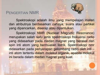 PENGERTIAN NMR
Spektroskopi adalah ilmu yang mempelajari materi
dan atributnya berdasarkan cahaya, suara atau partikel
yang dipancarkan, diserap atau dipantulkan.
Spektroskopi NMR (Nuclear Magnetic Resonance)
merupakan salah satu jenis spektroskopi frekuensi radio
yang didasarkan pada medan magnet yang berasal dari
spin inti atom yang bermuatan listrik. Spektroskopi nmr
didasarkan pada penyerapan gelombang radio oleh inti –
inti atom tertentu dalam molekul organik, apabila molekul
ini berada dalam medan magnet yang kuat.
 