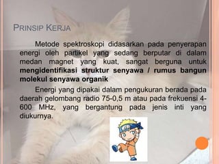 PRINSIP KERJA
Metode spektroskopi didasarkan pada penyerapan
energi oleh partikel yang sedang berputar di dalam
medan magnet yang kuat, sangat berguna untuk
mengidentifikasi struktur senyawa / rumus bangun
molekul senyawa organik
Energi yang dipakai dalam pengukuran berada pada
daerah gelombang radio 75-0,5 m atau pada frekuensi 4-
600 MHz, yang bergantung pada jenis inti yang
diukurnya.
 