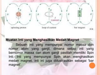Muatan Inti yang Menghasilkan Medan Magnet
Sebuah inti yang mempunyai nomor massa dan
nomor atom yang ganjil, dimana setiap inti yang
bernomor massa dan atom ganjil pastilah memiliki Spin
Inti. Inti yang mempunyai Spin akan menghasilkan
medan magnet. inti ini juga diilustrasikan sebagai 'bar
magnet'.
 