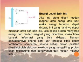 Energi Level Spin Inti
Jika inti atom diberi medan
magnet atau energi dari luar,
maka energi tersebut dapat
diserap inti yang nantinya dapat
merubah arah dari spin inti. Jika setiap proton menyerap
energi dari medan magnet yang diberikan, maka tidak
banyak informasi yang bisa didapat. Namun
kenyataannya energi dari luar tersebut tidak dapat
terabsorpsi sempurna, karena setiap proton pastilah
dikelilingi oleh elektron. elektron yang mengelilingi proton
akan melindungi dan berlawanan dari medan magnet
luar.
 