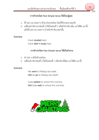 แบบฝึกทักษะการอ่านภาษาอังกฤษ ชั้นมัธยมศึกษาปีที่ 2
202
การทาประโยค Past Simple tense ให้เป็นปฏิเสธ
1. ใช้ did not (didn’t) เข้ามาช่วยประโยค โดยใช้กับประธานทุกตัว
2. เปลี่ยนคากริยาจากช่องที่ 2 ให้เป็นช่องที่ 1 หรือถ้าคากริยาเติม ed ให้ตัด ed ทิ้ง
แล้วใช้ did not (didn’t) นาหน้าคากริยาเหล่านั้น
Example
-Frank studied hard.
-Frank didn’t study hard.
การทาประโยค Past Simple tense ให้เป็นคาถาม
1. นา Did วางไว้หน้าประโยค
2. เปลี่ยนคากริยาช่องที่ 2 ให้เป็นช่องที่ 1 หรือกริยาที่เติม ed ให้ตัด ed ทิ้ง
Example
-We went to Pattaya last week.
-Did we go to Pattaya last week?
-Suda walked to school this morning.
-Did Suda walk to school this morning?
10
 