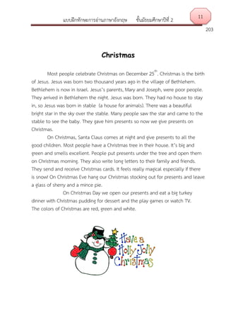 แบบฝึกทักษะการอ่านภาษาอังกฤษ ชั้นมัธยมศึกษาปีที่ 2
203
Christmas
Most people celebrate Christmas on December 25th
. Christmas is the birth
of Jesus. Jesus was born two thousand years ago in the village of Bethlehem.
Bethlehem is now in Israel. Jesus’s parents, Mary and Joseph, were poor people.
They arrived in Bethlehem the night. Jesus was born. They had no house to stay
in, so Jesus was born in stable (a house for animals). There was a beautiful
bright star in the sky over the stable. Many people saw the star and came to the
stable to see the baby. They gave him presents so now we give presents on
Christmas.
On Christmas, Santa Claus comes at night and give presents to all the
good children. Most people have a Christmas tree in their house. It’s big and
green and smells excellent. People put presents under the tree and open them
on Christmas morning. They also write long letters to their family and friends.
They send and receive Christmas cards. It feels really magical especially if there
is snow! On Christmas Eve hang our Christmas stocking out for presents and leave
a glass of sherry and a mince pie.
On Christmas Day we open our presents and eat a big turkey
dinner with Christmas pudding for dessert and the play games or watch TV.
The colors of Christmas are red, green and white.
11
 