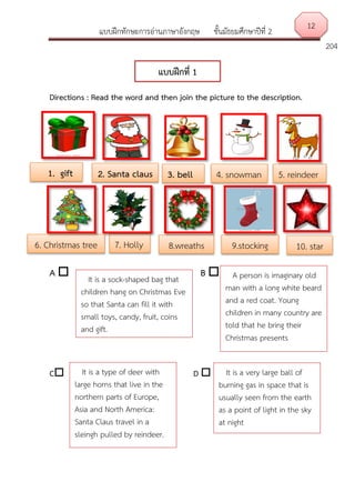 แบบฝึกทักษะการอ่านภาษาอังกฤษ ชั้นมัธยมศึกษาปีที่ 2
204
Directions : Read the word and then join the picture to the description.
A  B 
C D 
แบบฝึกที่ 1
1. gift 3. bell
Bell
2. Santa claus 5. reindeer
6. Christmas tree
4. snowman
10. star9.stocking8.wreaths7. Holly
It is a sock-shaped bag that
children hang on Christmas Eve
so that Santa can fill it with
small toys, candy, fruit, coins
and gift.
A person is imaginary old
man with a long white beard
and a red coat. Young
children in many country are
told that he bring their
Christmas presents
12
It is a very large ball of
burning gas in space that is
usually seen from the earth
as a point of light in the sky
at night
It is a type of deer with
large horns that live in the
northern parts of Europe,
Asia and North America:
Santa Claus travel in a
sleingh pulled by reindeer.
 