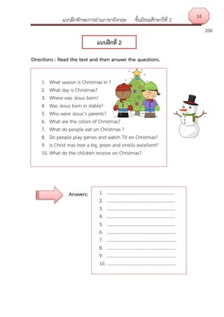 แบบฝึกทักษะการอ่านภาษาอังกฤษ ชั้นมัธยมศึกษาปีที่ 2
206
Directions : Read the text and then answer the questions.
Answers:
14
แบบฝึกที่ 2
1. What season is Christmas in ?
2. What day is Christmas?
3. Where was Jesus born?
4. Was Jesus born in stable?
5. Who were Jesus’s parents?
6. What are the colors of Christmas?
7. What do people eat on Christmas ?
8. Do people play games and watch TV on Christmas?
9. Is Christ mas tree a big, green and smells excellent?
10. What do the children receive on Christmas?
1. …………………………………………………….
2. …………………………………………………….
3. …………………………………………………….
4. …………………………………………………….
5. …………………………………………………….
6. ……………………………………………………..
7. ……………………………………………………..
8. ……………………………………………………..
9. ……………………………………………………..
10. ……………………………………………………..
 