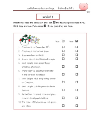 แบบฝึกทักษะการอ่านภาษาอังกฤษ ชั้นมัธยมศึกษาปีที่ 2
207
Directions : Read the text again and tick  the following sentences if you
think they are true. Put a cross  if you think they are false.
15
แบบฝึกที่ 3
True  False 
1. Christmas is on December 25th
.  
2. Christmas is the birth of Jesus.  
3. Jesus was born in stable.  
4. Jesus’s parents are Mary and Joseph.  
5. Most people open presents on
Christmas afternoon.  
6. There wasn’t a beautiful bright star
in the sky over the stable.  
7. Most people have a big turkey dinner
on Christmas.  
8. Most people put the presents above
the tree.  
9. Santa Claus comes at noon and gives
presents to all good children.  
10. The colors of Christmas are red, green
and white.  
 