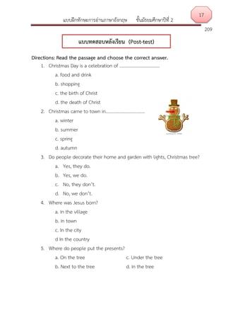 แบบฝึกทักษะการอ่านภาษาอังกฤษ ชั้นมัธยมศึกษาปีที่ 2
209
Directions: Read the passage and choose the correct answer.
1. Christmas Day is a celebration of ………………………………
a. food and drink
b. shopping
c. the birth of Christ
d. the death of Christ
2. Christmas came to town in……………………………..
a. winter
b. summer
c. spring
d. autumn
3. Do people decorate their home and garden with lights, Christmas tree?
a. Yes, they do.
b. Yes, we do.
c. No, they don’t.
d. No, we don’t.
4. Where was Jesus born?
a. In the village
b. In town
c. In the city
d In the country
5. Where do people put the presents?
a. On the tree c. Under the tree
b. Next to the tree d. In the tree
17
แบบทดสอบหลังเรียน (Post-test)
 