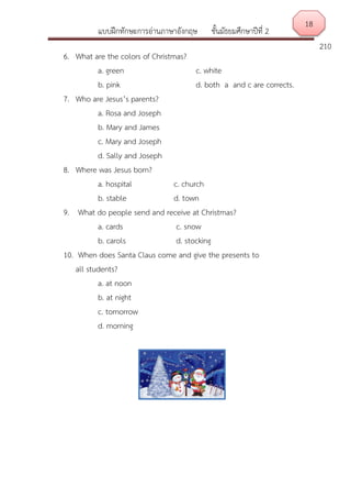 แบบฝึกทักษะการอ่านภาษาอังกฤษ ชั้นมัธยมศึกษาปีที่ 2
210
6. What are the colors of Christmas?
a. green c. white
b. pink d. both a and c are corrects.
7. Who are Jesus’s parents?
a. Rosa and Joseph
b. Mary and James
c. Mary and Joseph
d. Sally and Joseph
8. Where was Jesus born?
a. hospital c. church
b. stable d. town
9. What do people send and receive at Christmas?
a. cards c. snow
b. carols d. stocking
10. When does Santa Claus come and give the presents to
all students?
a. at noon
b. at night
c. tomorrow
d. morning
18
 