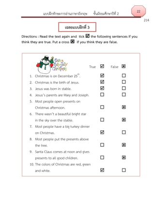 แบบฝึกทักษะการอ่านภาษาอังกฤษ ชั้นมัธยมศึกษาปีที่ 2
214
Directions : Read the text again and tick  the following sentences if you
think they are true. Put a cross  if you think they are false.
22
เฉลยแบบฝึกที่ 3
True  False 
1. Christmas is on December 25th
.  
2. Christmas is the birth of Jesus.  
3. Jesus was born in stable.  
4. Jesus’s parents are Mary and Joseph.  
5. Most people open presents on
Christmas afternoon.  
6. There wasn’t a beautiful bright star
in the sky over the stable.  
7. Most people have a big turkey dinner
on Christmas.  
8. Most people put the presents above
the tree.  
9. Santa Claus comes at noon and gives
presents to all good children.  
10. The colors of Christmas are red, green
and white.  
 