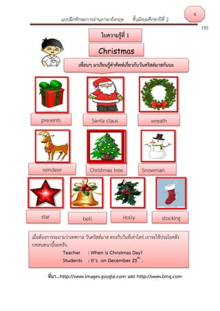 แบบฝึกทักษะการอ่านภาษาอังกฤษ ชั้นมัธยมศึกษาปีที่ 2
195
ที่มา...http://www.images.google.com และ http://www.bing.com
ที่มา...http://www.images.google.com และ http://www.bing.com
เพื่อนๆ มาเรียนรู้คาศัพท์เกี่ยวกับวันคริสต์มาสกันนะ
presents
star
wreath
bell
Santa claus
reindeer Christmas tree
Holly
Snowman
4
เมื่อต้องการจะถามว่าเทศกาล วันคริสต์มาส ตรงกับวันที่เท่าไหร่ เราจะใช้ประโยคดัง
บทสนทนานี้นะครับ
Teacher : When is Christmas Day?
Students : It’s on December 25th
.
Christmas
ใบความรู้ที่ 1
stocking
 