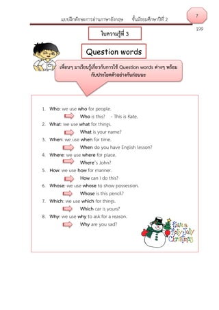 แบบฝึกทักษะการอ่านภาษาอังกฤษ ชั้นมัธยมศึกษาปีที่ 2
199
7
Question words
ใบความรู้ที่ 3
1. Who: we use who for people.
Who is this? - This is Kate.
2. What: we use what for things.
What is your name?
3. When: we use when for time.
When do you have English lesson?
4. Where: we use where for place.
Where’s John?
5. How: we use how for manner.
How can I do this?
6. Whose: we use whose to show possession.
Whose is this pencil?
7. Which: we use which for things.
Which car is yours?
8. Why: we use why to ask for a reason.
Why are you sad?
เพื่อนๆ มาเรียนรู้เกี่ยวกับการใช้ Question words ต่างๆ พร้อม
กับประโยคตัวอย่างกันก่อนนะ
 