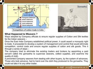 What Happened to Weavers ?
Ways adopted by Company officials to ensure regular supplies of Cotton and Silk textiles
for the Indian weavers –
Once the East India Company established political power, it could assert a monopoly right
to trade. It proceeded to develop a system of management and control that would eliminate
competition, control costs and ensure regular supplies of cotton and silk goods. This it
through a series of steps –
The company tried to eliminate the existing traders and brokers by appointing a paid
servant called the gomastha to supervise weavers, collect supplies, and examine the
quality of cloth.
It prevented Company weavers from dealing with other buyers, by the system of advances.
Those who took advance, had to hand over the cloth they produced to the gomastha. They
could not take it to any other trader.
Competitors of cotton trade in India
Gomastha
 