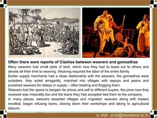 Often there were reports of Clashes between weavers and gomasthas
Many weavers had small plots of land, which now they had to lease out to others and
devote all their time to weaving. Weaving required the labor of the entire family.
Earlier supply merchants had a close relationship with the weavers, the gomasthas were
outsiders, they acted arrogantly, marched into villages with sepoys and peons and
punished weavers for delays in supply – often beating and flogging them.
Weavers lost the space to bargain for prices and sell to different buyers, the price now they
received was miserably low and the loans they had accepted tied them to the company.
In many places, weavers deserted villages and migrated, weavers along with traders
revolted, began refusing loans, closing down their workshops and taking to agricultural
labours.
 