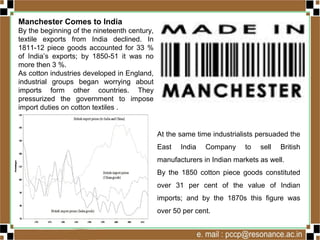 Manchester Comes to India
By the beginning of the nineteenth century,
textile exports from India declined. In
1811-12 piece goods accounted for 33 %
of India’s exports; by 1850-51 it was no
more then 3 %.
As cotton industries developed in England,
industrial groups began worrying about
imports form other countries. They
pressurized the government to impose
import duties on cotton textiles .
At the same time industrialists persuaded the
East India Company to sell British
manufacturers in Indian markets as well.
By the 1850 cotton piece goods constituted
over 31 per cent of the value of Indian
imports; and by the 1870s this figure was
over 50 per cent.
 