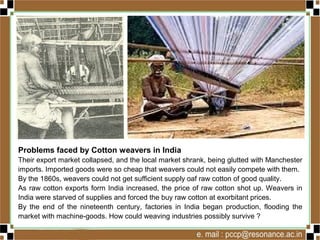 Problems faced by Cotton weavers in India
Their export market collapsed, and the local market shrank, being glutted with Manchester
imports. Imported goods were so cheap that weavers could not easily compete with them.
By the 1860s, weavers could not get sufficient supply oaf raw cotton of good quality.
As raw cotton exports form India increased, the price of raw cotton shot up. Weavers in
India were starved of supplies and forced the buy raw cotton at exorbitant prices.
By the end of the nineteenth century, factories in India began production, flooding the
market with machine-goods. How could weaving industries possibly survive ?
 