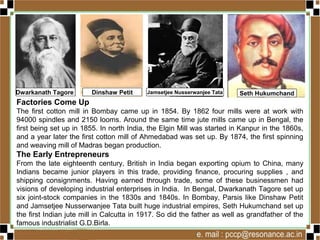 Factories Come Up
The first cotton mill in Bombay came up in 1854. By 1862 four mills were at work with
94000 spindles and 2150 looms. Around the same time jute mills came up in Bengal, the
first being set up in 1855. In north India, the Elgin Mill was started in Kanpur in the 1860s,
and a year later the first cotton mill of Ahmedabad was set up. By 1874, the first spinning
and weaving mill of Madras began production.
The Early Entrepreneurs
From the late eighteenth century, British in India began exporting opium to China, many
Indians became junior players in this trade, providing finance, procuring supplies , and
shipping consignments. Having earned through trade, some of these businessmen had
visions of developing industrial enterprises in India. In Bengal, Dwarkanath Tagore set up
six joint-stock companies in the 1830s and 1840s. In Bombay, Parsis like Dinshaw Petit
and Jamsetjee Nusserwanjee Tata built huge industrial empires, Seth Hukumchand set up
the first Indian jute mill in Calcutta in 1917. So did the father as well as grandfather of the
famous industrialist G.D.Birla.
Dwarkanath Tagore Dinshaw Petit Jamsetjee Nusserwanjee Tata Seth Hukumchand
 